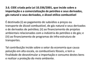 3.3. CIDE prevista no art. 177 da CF/88“Art. 177. (...)§ 4º A lei que instituir contribuição de intervenção no domínio econômico relativa às atividades de importação ou comercialização de petróleo e seus derivados, gás natural e seus derivados e álcool combustível deverá atender aos seguintes requisitos: I - a alíquota da contribuição poderá ser: a) diferenciada por produto ou uso; b) reduzida e restabelecida por ato do Poder Executivo, não se lhe aplicando o disposto no art. 150,III, b; II - os recursos arrecadados serão destinados: a) ao pagamento de subsídios a preços ou transporte de álcool combustível, gás natural e seus derivados e derivados de petróleo; b) ao financiamento de projetos ambientais relacionados com a indústria do petróleo e do gás; c) ao financiamento de programas de infra-estrutura de transportes”. 