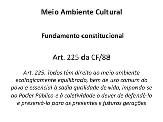 Meio Ambiente Natural Previsão legal art. 225, § 1º, I, III e VII, CF/88 § 1º - Para assegurar a efetividade desse direito, incumbe ao Poder Público:I - preservar e restaurar os processos ecológicos essenciais e prover o manejo ecológico das espécies e ecossistemas; III - definir, em todas as unidades da Federação, espaços territoriais e seus componentes a serem especialmente protegidos, sendo a alteração e a supressão permitidas somente através de lei, vedada qualquer utilização que comprometa a integridade dos atributos que justifiquem sua proteção; VII - proteger a fauna e a flora, vedadas, na forma da lei, as práticas que coloquem em risco sua função ecológica, provoquem a extinção de espécies ou submetam os animais a crueldade.  