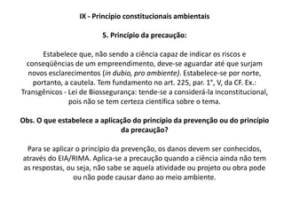 IX - Princípio constitucionais ambientais 1. Princípio do desenvolvimento sustentávelEstabelece que o desenvolvimento econômico e social não impede a preservação do meio ambiente e nem a preservação ambiental proíbe o desenvolvimento. Nesse sentido, a defesa do meio ambiente é princípio da ordem econômica, nos termos do art. 170, VI, da Constituição Federal. Este princípio tem por objetivo garantir ao ser humano uma melhor qualidade de vida, por meio do desenvolvimento econômico e social e da preservação ambiental.