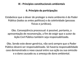 IX - Princípio constitucionais ambientais 2. Princípio do usuário-pagadorEstabelece que quem utiliza um recurso ambiental deve arcar com os custos para uma contínua utilização do bem. Ex.: utilização de tratamento de poluentes por uma indústria. Ex.: pagamento pelo uso da água. 