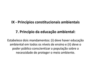 IX - Princípio constitucionais ambientais 3. Princípio do poluidor-pagador: Estabelece que quem polui (ou  exerce uma atividade potencialmente poluidora) o meio ambiente deve arcar com o dano causado (ou com a ameaça causada).  