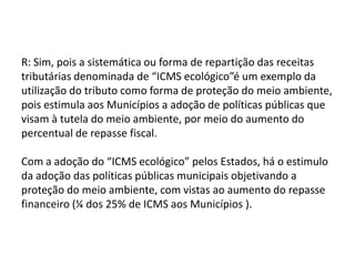 Responda: a) Pode-se dizer que o “ICMS” ecológico é uma nova espécie de tributo ou apenas uma forma de repartição das receitas tributárias? Fundamente e justifique sua resposta, à luz do artigo 158 da CF/88. “Art. 158. Pertencem aos Municípios:I - o produto da arrecadação do imposto da União sobre renda e proventos de qualquer natureza, incidente na fonte, sobre rendimentos pagos, a qualquer título, por eles, suas autarquias e pelas fundações que instituírem e mantiverem;II - cinqüenta por cento do produto da arrecadação do imposto da União sobre a propriedade territorial rural, relativamente aos imóveis neles situados, cabendo a totalidade na hipótese da opção a que se refere o art. 153, § 4º, III; III - cinqüenta por cento do produto da arrecadação do imposto do Estado sobre a propriedade de veículos automotores licenciados em seus territórios; IV - vinte e cinco por cento do produto da arrecadação do imposto do Estado sobre operações relativas à circulação de mercadorias e sobre prestações de serviços de transporte interestadual e intermunicipal e de comunicação. Parágrafo único. As parcelas de receita pertencentes aos Municípios, mencionadas no inciso IV, serão creditadas conforme os seguintes critérios:I - três quartos, no mínimo, na proporção do valor adicionado nas operações relativas à circulação de mercadorias e nas prestações de serviços, realizadas em seus territórios;II - até um quarto, de acordo com o que dispuser lei estadual ou, no caso dos Territórios, lei federal”.