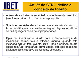 Art. 3º do CTN – define o
                               conceito de tributo
• Apesar de se tratar de enunciado aparentemente descritivo
  (sua forma: tributo é...), tem cunho prescritivo.

• Sua interpretação deve dar-se em consonância com o
  texto constitucional e considerando que o legislador utiliza-
  se de linguagem cheia de impropriedades.

• Opta por identificar o tributo com a fenomenologia da
  incidência: norma, fato e relação. (norma: quando fala
  instituída em lei; fato: evento lícito – não é sanção de ato
  ilícito; relação: prestação compulsória, cobrada mediante
  atividade administrativa plenamente vinculada).

   Fabiana Del Padre Tomé
 