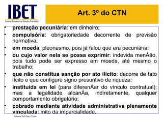 Art. 3º do CTN
•   prestação pecuniária: em dinheiro;
•   compulsória: obrigatoriedade decorrente de previsão
    normativa;
•   em moeda: pleonasmo, pois já falou que era pecuniária;
•   ou cujo valor nela se possa exprimir: indevida menção,
    pois tudo pode ser expresso em moeda, até mesmo o
    trabalho;
•   que não constitua sanção por ato ilícito: decorre de fato
    lícito e que configure signo presuntivo de riqueza;
•   instituída em lei (para diferençar do vínculo contratual);
    mas a legalidade alcança, indiretamente, qualquer
    comportamento obrigatório;
•   cobrado mediante atividade administrativa plenamente
    vinculada: mito da imparcialidade.
    Fabiana Del Padre Tomé
 