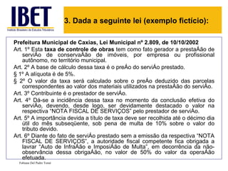 3. Dada a seguinte lei (exemplo fictício):

Prefeitura Municipal de Caxias, Lei Municipal nº 2.809, de 10/10/2002
Art. 1º Esta taxa de controle de obras tem como fato gerador a prestação de
    serviço de conservação de imóveis, por empresa ou profissional
    autônomo, no território municipal.
Art. 2º A base de cálculo dessa taxa é o preço do serviço prestado.
§ 1º A alíquota é de 5%.
§ 2º O valor da taxa será calculado sobre o preço deduzido das parcelas
    correspondentes ao valor dos materiais utilizados na prestação do serviço.
Art. 3º Contribuinte é o prestador de serviço.
Art. 4º Dá-se a incidência dessa taxa no momento da conclusão efetiva do
    serviço, devendo, desde logo, ser devidamente destacado o valor na
    respectiva “NOTA FISCAL DE SERVIÇOS” pelo prestador de serviço.
Art. 5º A importância devida a título de taxa deve ser recolhida até o décimo dia
    útil do mês subseqüente, sob pena de multa de 10% sobre o valor do
    tributo devido.
Art. 6º Diante do fato de serviço prestado sem a emissão da respectiva “NOTA
    FISCAL DE SERVIÇOS”, a autoridade fiscal competente fica obrigada a
    lavrar “Auto de Infração e Imposição de Multa”, em decorrência da não-
    observância dessa obrigação, no valor de 50% do valor da operação
    efetuada.
  Fabiana Del Padre Tomé
 