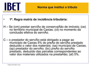 Norma que institui o tributo


•      1ª. Regra matriz de incidência tributária:

H – Se (cm) prestar serviço de conservação de imóveis; (ce)
    no território municipal de Caxias; (ct) no momento da
    conclusão efetiva do serviço.

C – o prestador do serviço está obrigado a pagar ao
    município de Caxias 5% do preço do serviço prestado
    deduzido o valor dos materiais: (sa) município de Caxias;
    (sp) prestador do serviço; (bc) preço do serviço
    prestado, deduzido das parcelas correspondentes ao
    valor dos materiais utilizados na prestação; (al) 5%.


    Fabiana Del Padre Tomé
 