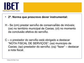 • 2ª. Norma que prescreve dever instrumental:

H - Se (cm) prestar serviço de conservação de imóveis;
  (ce) no território municipal de Caxias; (ct) no momento
  da conclusão efetiva do serviço.

C – o prestador do serviço está obrigado a destacar
  “NOTA FISCAL DE SERVIÇOS”: (sa) município de
  Caxias; (sp) prestador do serviço; (cq) “fazer” – destacar
  a nota fiscal.


 Fabiana Del Padre Tomé
 