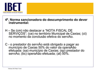 4ª. Norma sancionadora do descumprimento do dever
   instrumental:

H – Se (cm) não destacar a “NOTA FISCAL DE
  SERVIÇOS”; (ce) no território Municipal de Caxias; (ct)
  no momento da conclusão efetiva do serviço.

C - o prestador do serviço está obrigado a pagar ao
  município de Caxias 50% do valor da operação
  efetuada: (sa) município de Caxias; (sp) prestador do
  serviço; (bc) operação efetuada; (al) 50%.



  Fabiana Del Padre Tomé
 