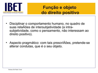 Função e objeto
                          do direito positivo

• Disciplinar o comportamento humano, no quadro de
  suas relações de intersubjetividade (a intra-
  subjetividade, como o pensamento, não interessam ao
  direito positivo).

• Aspecto pragmático: com tais prescrições, pretende-se
  alterar condutas, que é o seu objeto.




 Fabiana Del Padre Tomé
 