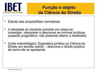 Função e objeto
                           da Ciência do Direito
• Estudo das proposições normativas.

• A atividade do cientista consiste em observar,
  investigar, interpretar e descrever as normas jurídicas
  (aspecto pragmático: não pretende alterar a realidade).

• Corte metodológico: Dogmática jurídica ou Ciência do
  Direito em sentido estrito – descreve o direito positivo
  tal como ele se apresenta.




  Fabiana Del Padre Tomé
 