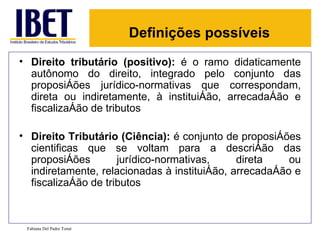 Definições possíveis
• Direito tributário (positivo): é o ramo didaticamente
  autônomo do direito, integrado pelo conjunto das
  proposições jurídico-normativas que correspondam,
  direta ou indiretamente, à instituição, arrecadação e
  fiscalização de tributos

• Direito Tributário (Ciência): é conjunto de proposições
  cientificas que se voltam para a descrição das
  proposições        jurídico-normativas,     direta    ou
  indiretamente, relacionadas à instituição, arrecadação e
  fiscalização de tributos



 Fabiana Del Padre Tomé
 