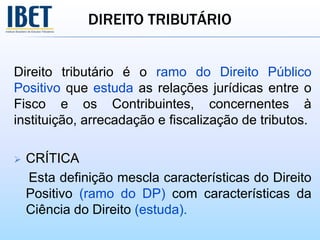 DIREITO TRIBUTÁRIO
Direito tributário é o ramo do Direito Público
Positivo que estuda as relações jurídicas entre o
Fisco e os Contribuintes, concernentes à
instituição, arrecadação e fiscalização de tributos.
 CRÍTICA
Esta definição mescla características do Direito
Positivo (ramo do DP) com características da
Ciência do Direito (estuda).
 