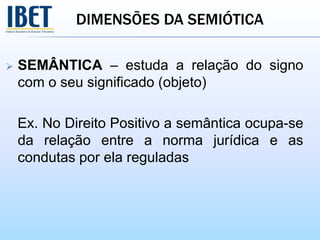 DIMENSÕES DA SEMIÓTICA
 SEMÂNTICA – estuda a relação do signo
com o seu significado (objeto)
Ex. No Direito Positivo a semântica ocupa-se
da relação entre a norma jurídica e as
condutas por ela reguladas
 