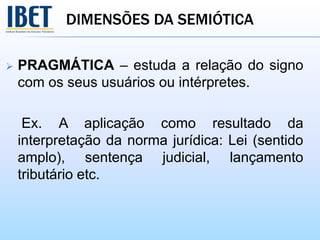 DIMENSÕES DA SEMIÓTICA
 PRAGMÁTICA – estuda a relação do signo
com os seus usuários ou intérpretes.
Ex. A aplicação como resultado da
interpretação da norma jurídica: Lei (sentido
amplo), sentença judicial, lançamento
tributário etc.
 
