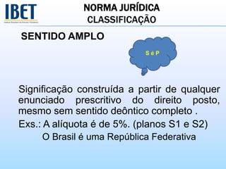 NORMA JURÍDICA
CLASSIFICAÇÃO
SENTIDO AMPLO
Significação construída a partir de qualquer
enunciado prescritivo do direito posto,
mesmo sem sentido deôntico completo .
Exs.: A alíquota é de 5%. (planos S1 e S2)
O Brasil é uma República Federativa
S é P
 