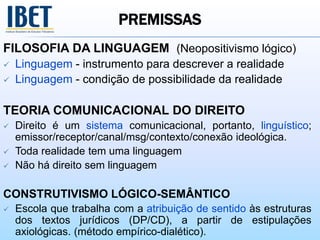 PREMISSAS
FILOSOFIA DA LINGUAGEM (Neopositivismo lógico)
 Linguagem - instrumento para descrever a realidade
 Linguagem - condição de possibilidade da realidade
TEORIA COMUNICACIONAL DO DIREITO
 Direito é um sistema comunicacional, portanto, linguístico;
emissor/receptor/canal/msg/contexto/conexão ideológica.
 Toda realidade tem uma linguagem
 Não há direito sem linguagem
CONSTRUTIVISMO LÓGICO-SEMÂNTICO
 Escola que trabalha com a atribuição de sentido às estruturas
dos textos jurídicos (DP/CD), a partir de estipulações
axiológicas. (método empírico-dialético).
 