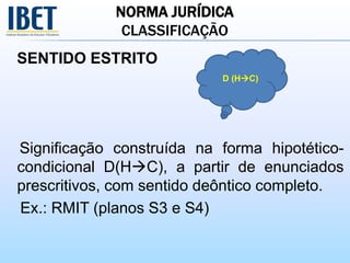 NORMA JURÍDICA
CLASSIFICAÇÃO
SENTIDO ESTRITO
Significação construída na forma hipotético-
condicional D(HC), a partir de enunciados
prescritivos, com sentido deôntico completo.
Ex.: RMIT (planos S3 e S4)
D (HC)
 