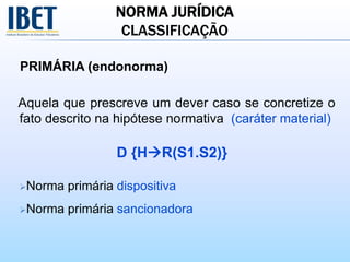 NORMA JURÍDICA
CLASSIFICAÇÃO
PRIMÁRIA (endonorma)
Aquela que prescreve um dever caso se concretize o
fato descrito na hipótese normativa (caráter material)
D {HR(S1.S2)}
Norma primária dispositiva
Norma primária sancionadora
 