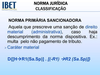 NORMA JURÍDICA
CLASSIFICAÇÃO
NORMA PRIMÁRIA SANCIONADORA
Aquela que prescreve uma sanção de direito
material (administrativa), caso haja
descumprimento da norma dispositiva. Ex.:
multa pelo não pagamento de tributo.
 Caráter material
D{[HR1(Sa.Sp)] . [(-R1) R2 (Sa.Sp)]}
 