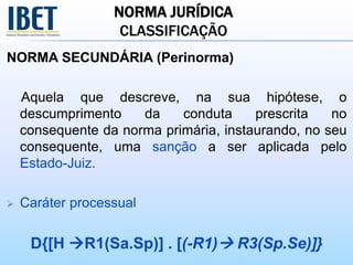 NORMA JURÍDICA
CLASSIFICAÇÃO
NORMA SECUNDÁRIA (Perinorma)
Aquela que descreve, na sua hipótese, o
descumprimento da conduta prescrita no
consequente da norma primária, instaurando, no seu
consequente, uma sanção a ser aplicada pelo
Estado-Juiz.
 Caráter processual
D{[H R1(Sa.Sp)] . [(-R1) R3(Sp.Se)]}
 