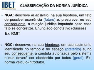 CLASSIFICAÇÃO DA NORMA JURÍDICA
 NGA: descreve in abstrato, na sua hipótese, um fato
de possível ocorrência (futuro) e, prescreve, no seu
consequente, a relação jurídica imputada caso esse
fato se concretize. Enunciado conotativo (classes)
Ex. RMIT
 NGC: descreve, na sua hipótese, um acontecimento
identificado no tempo e no espaço (pretérito) e, no
seu consequente, a conduta autorizada pelo sistema
e que deverá ser obedecida por todos (geral). Ex.
norma veículo-introdutor.
 