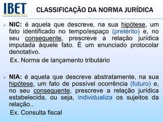 CLASSIFICAÇÃO DA NORMA JURÍDICA
 NIC: é aquela que descreve, na sua hipótese, um
fato identificado no tempo/espaço (pretérito) e, no
seu consequente, prescreve a relação jurídica
imputada àquele fato. É um enunciado protocolar
denotativo.
Ex. Norma de lançamento tributário
 NIA: é aquela que descreve abstratamente, na sua
hipótese, um fato de possível ocorrência (futuro) e,
no seu consequente, prescreve a relação jurídica
estabelecida, ou seja, individualiza os sujeitos da
relação..
Ex. Consulta fiscal
 