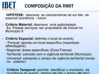 COMPOSIÇÃO DA RMIT
HIPÓTESE: descreve as características de um fato de
possível ocorrência - futuro
 Critério Material: descreve uma ação/estado
Ex. Prestar serviços; ser proprietário de imóvel no
Município X
 Critério Espacial: delimita o local do evento
 Pontual: aponta um local específico (repartiçao
alfandegária)
Regional: áreas específicas (Zona Franca)
Territorial: coincide com a vigência territorial (Município)
Universal: extrapola o campo de vigência territorial (renda
no exterior)
 Critério Temporal: permite identificar o momento da
 