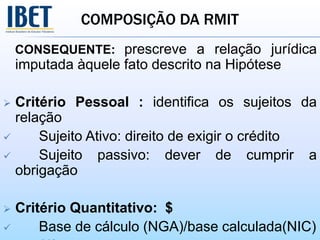 COMPOSIÇÃO DA RMIT
CONSEQUENTE: prescreve a relação jurídica
imputada àquele fato descrito na Hipótese
 Critério Pessoal : identifica os sujeitos da
relação
 Sujeito Ativo: direito de exigir o crédito
 Sujeito passivo: dever de cumprir a
obrigação
 Critério Quantitativo: $
 Base de cálculo (NGA)/base calculada(NIC)
 