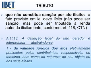 TRIBUTO
 que não constitua sanção por ato ilícito: o
fato previsto em lei deve lícito (não pode ser
sanção, mas pode ser tributada a renda
auferida ilicitamente, conforme art. 118, CTN)
 Art.118. A definição legal do fato gerador é
interpretada abstraindo-se:
I - da validade jurídica dos atos efetivamente
praticados pelos contribuintes, responsáveis, ou
terceiros, bem como da natureza do seu objeto ou
dos seus efeitos
 