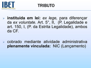 TRIBUTO
 instituída em lei: ex lege, para diferençar
da ex voluntate. Art. 5°, II, (P. Legalidade e
art. 150, I, (P. da Estrita Legalidade), ambos
da CF.
 cobrado mediante atividade administrativa
plenamente vinculada: NIC (Lançamento)
 