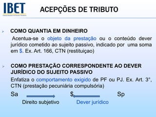 ACEPÇÕES DE TRIBUTO
 COMO QUANTIA EM DINHEIRO
Acentua-se o objeto da prestação ou o conteúdo dever
jurídico cometido ao sujeito passivo, indicado por uma soma
em $. Ex. Art. 166, CTN (restituiçao)
 COMO PRESTAÇÃO CORRESPONDENTE AO DEVER
JURÍDICO DO SUJEITO PASSIVO
Enfatiza o comportamento exigido de PF ou PJ. Ex. Art. 3°,
CTN (prestação pecuniária compulsória)
Sa $ Sp
Direito subjetivo Dever jurídico
 