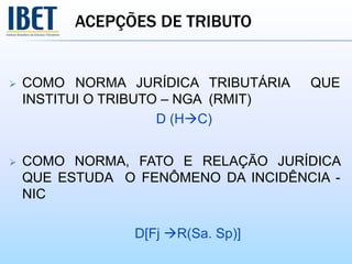 ACEPÇÕES DE TRIBUTO
 COMO NORMA JURÍDICA TRIBUTÁRIA QUE
INSTITUI O TRIBUTO – NGA (RMIT)
D (HC)
 COMO NORMA, FATO E RELAÇÃO JURÍDICA
QUE ESTUDA O FENÔMENO DA INCIDÊNCIA -
NIC
D[Fj R(Sa. Sp)]
 