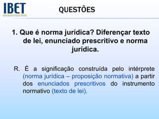 QUESTÕES
1. Que é norma jurídica? Diferençar texto
de lei, enunciado prescritivo e norma
jurídica.
R. É a significação construída pelo intérprete
(norma jurídica – proposição normativa) a partir
dos enunciados prescritivos do instrumento
normativo (texto de lei).
 