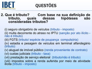 QUESTÕES
2. Que é tributo? Com base na sua definição de
tributo, quais dessas hipóteses são
consideradas tributos?
(i) seguro obrigatório de veículos (tributo - imposto)
(ii) multa decorrente do atraso no IPTU (sanção por ato ilícito -
não é tributo)
(iii) FGTS (tributo/ espécie de poupança compulsória)
(iv) estadia e pesagem de veículos em terminal alfandegário
(tributo)
(v) aluguel de imóvel público (renda proveniente de contrato)
(vi) custas judiciais (tributo - taxa)
(vii) prestação de serviço eleitoral (tributo/não é tributo)
(viii) impostos sobre a renda auferida por meio de atividade
ilícita (tributo - imposto)
 