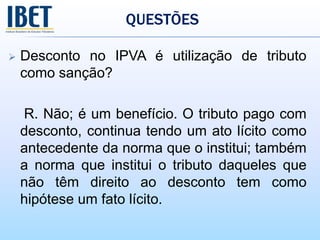 QUESTÕES
 Desconto no IPVA é utilização de tributo
como sanção?
R. Não; é um benefício. O tributo pago com
desconto, continua tendo um ato lícito como
antecedente da norma que o institui; também
a norma que institui o tributo daqueles que
não têm direito ao desconto tem como
hipótese um fato lícito.
 