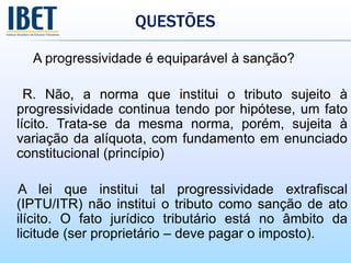 QUESTÕES
A progressividade é equiparável à sanção?
R. Não, a norma que institui o tributo sujeito à
progressividade continua tendo por hipótese, um fato
lícito. Trata-se da mesma norma, porém, sujeita à
variação da alíquota, com fundamento em enunciado
constitucional (princípio)
A lei que institui tal progressividade extrafiscal
(IPTU/ITR) não institui o tributo como sanção de ato
ilícito. O fato jurídico tributário está no âmbito da
licitude (ser proprietário – deve pagar o imposto).
 