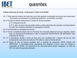 QUESTÕES
Prefeitura Municipal de Caxias, Lei Municipal nº 2.809, de 10/10/2002
Art. 1º Esta taxa de controle de obras tem como fato gerador a prestação de serviço de conservação
de imóveis, por empresa ou profissional autônomo, no território municipal.
Art. 2º A base de cálculo dessa taxa é o preço do serviço prestado.
§ 1º A alíquota é de 5%.
§ 2º O valor da taxa será calculado sobre o preço deduzido das parcelas correspondentes
ao valor dos materiais utilizados na prestação do serviço.
Art. 3º Contribuinte é o prestador de serviço.
Art. 4º Dá-se a incidência dessa taxa no momento da conclusão efetiva do serviço, devendo, desde
logo, ser devidamente destacado o valor na respectiva “NOTA FISCAL DE SERVIÇOS” pelo
prestador de serviço.
Art. 5º A importância devida a título de taxa deve ser recolhida até o décimo dia útil do mês
subseqüente, sob pena de multa de 10% sobre o valor do tributo devido.
Art. 6º Diante do fato de serviço prestado sem a emissão da respectiva “NOTA FISCAL DE
SERVIÇOS”, a autoridade fiscal competente fica obrigada a lavrar “Auto de Infração e
Imposição de Multa”, em decorrência da não-observância dessa obrigação, no valor de
50% do valor da operação efetuada.
 