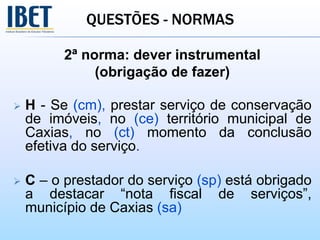QUESTÕES - NORMAS
2ª norma: dever instrumental
(obrigação de fazer)
 H - Se (cm), prestar serviço de conservação
de imóveis, no (ce) território municipal de
Caxias, no (ct) momento da conclusão
efetiva do serviço.
 C – o prestador do serviço (sp) está obrigado
a destacar “nota fiscal de serviços”,
município de Caxias (sa)
 