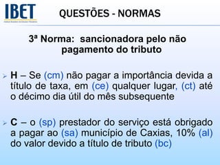QUESTÕES - NORMAS
3ª Norma: sancionadora pelo não
pagamento do tributo
 H – Se (cm) não pagar a importância devida a
título de taxa, em (ce) qualquer lugar, (ct) até
o décimo dia útil do mês subsequente
 C – o (sp) prestador do serviço está obrigado
a pagar ao (sa) município de Caxias, 10% (al)
do valor devido a título de tributo (bc)
 