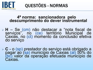QUESTÕES - NORMAS
4ª norma: sancionadora pelo
descumprimento do dever instrumental
 H – Se (cm) não destacar a “nota fiscal de
serviços”, no (ce) território Municipal de
Caxias, no (ct) momento da conclusão efetiva
do serviço
 C - o (sp) prestador do serviço está obrigado a
pagar ao (sa) município de Caxias (al) 50% do
(bc) valor da operação efetuada município de
Caxias.
 