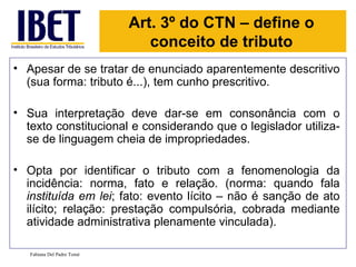 Apesar de se tratar de enunciado aparentemente descritivo (sua forma: tributo é...), tem cunho prescritivo. Sua interpretação deve dar-se em consonância com o texto constitucional e considerando que o legislador utiliza-se de linguagem cheia de impropriedades. Opta por identificar o tributo com a fenomenologia da incidência: norma, fato e relação. (norma: quando fala  instituída em lei ; fato: evento lícito – não é sanção de ato ilícito; relação: prestação compulsória, cobrada mediante atividade administrativa plenamente vinculada).  Fabiana Del Padre Tomé Art. 3º do CTN – define o conceito de tributo 