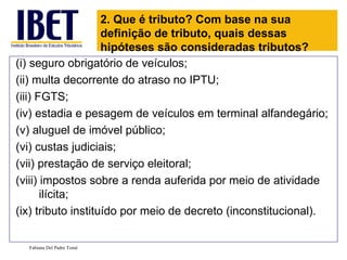 (i) seguro obrigatório de veículos;  (ii) multa decorrente do atraso no IPTU;  (iii) FGTS;  (iv) estadia e pesagem de veículos em terminal alfandegário;  (v) aluguel de imóvel público;  (vi) custas judiciais;  (vii) prestação de serviço eleitoral;  (viii) impostos sobre a renda auferida por meio de atividade ilícita; (ix) tributo instituído por meio de decreto (inconstitucional). Fabiana Del Padre Tomé 2. Que é tributo? Com base na sua definição de tributo, quais dessas hipóteses são consideradas tributos? 
