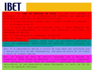 Art. 1º Esta  taxa de controle de obras  tem como fato gerador a prestação de serviço de conservação de imóveis, por empresa ou profissional autônomo, no território municipal. Art. 2º A base de cálculo dessa taxa é o preço do serviço prestado. § 1º A alíquota é de 5%. § 2º O valor da taxa será calculado sobre o preço deduzido das parcelas correspondentes ao valor dos materiais utilizados na prestação do serviço. Art. 3º Contribuinte é o prestador de serviço. Art. 4º Dá-se a incidência dessa taxa no momento da conclusão efetiva do serviço, devendo, desde logo, ser devidamente destacado o valor na respectiva “NOTA FISCAL DE SERVIÇOS” pelo prestador de serviço. Art. 5º A importância devida a título de taxa deve ser recolhida até o décimo dia útil do mês subseqüente, sob pena de multa de 10% sobre o valor do tributo devido. Art. 6º Diante do fato de serviço prestado sem a emissão da respectiva “NOTA FISCAL DE SERVIÇOS”, a autoridade fiscal competente fica obrigada a lavrar “Auto de Infração e Imposição de Multa”, em decorrência da não-observância dessa obrigação, no valor de 50% do valor da operação efetuada. 