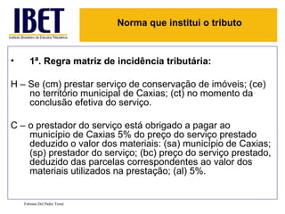 1ª. Regra matriz de incidência tributária: H – Se (cm) prestar serviço de conservação de imóveis; (ce) no território municipal de Caxias; (ct) no momento da conclusão efetiva do serviço. C – o prestador do serviço está obrigado a pagar ao município de Caxias 5% do preço do serviço prestado deduzido o valor dos materiais: (sa) município de Caxias; (sp) prestador do serviço; (bc) preço do serviço prestado, deduzido das parcelas correspondentes ao valor dos materiais utilizados na prestação; (al) 5%. Fabiana Del Padre Tomé Norma que institui o tributo 