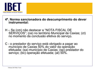 4ª. Norma sancionadora do descumprimento do dever instrumental: H – Se (cm) não destacar a “NOTA FISCAL DE SERVIÇOS”; (ce) no território Municipal de Caxias; (ct) no momento da conclusão efetiva do serviço. C - o prestador do serviço está obrigado a pagar ao município de Caxias 50% do valor da operação efetuada: (sa) município de Caxias; (sp) prestador do serviço; (bc) operação efetuada; (al) 50%. Fabiana Del Padre Tomé 