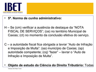 5ª. Norma de cunho administrativo: H – Se (cm) verificar a ausência de destaque da “NOTA FISCAL DE SERVIÇOS”; (ce) no território Municipal de Caxias; (ct) no momento da conclusão efetiva do serviço. C – a autoridade fiscal fica obrigada a lavrar “Auto de Infração e Imposição de Multa”: (sa) município de Caxias; (sp) autoridade competente; (cq) “fazer” – lavrar o “Auto de Infração e Imposição de Multa”.  Objeto de estudo da Ciência do Direito Tributário:  Todas Fabiana Del Padre Tomé 