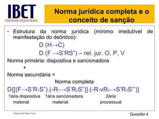 Norma jurídica completa e o conceito de sanção Estrutura da norma jurídica (mínimo irredutível de manifestação do deôntico): D (H ->C)  D (F ->S’RS”) – rel. jur. O, P, V Norma primária: dispositiva e sancionadora + Norma secundária = Norma completa D{[(F->S’R 1 S”).(-R 1 ->S’R 2 S”)].(-R 1 vR 2 ->S’R 3 S”’)} 1ária dispositiva  1ária sancionadora  2ária material   material   processual Fabiana Del Padre Tomé Questão 4 