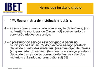 1ª. Regra matriz de incidência tributária: H – Se (cm) prestar serviço de conservação de imóveis; (ce) no território municipal de Caxias; (ct) no momento da conclusão efetiva do serviço. C – o prestador do serviço está obrigado a pagar ao município de Caxias 5% do preço do serviço prestado deduzido o valor dos materiais: (sa) município de Caxias; (sp) prestador do serviço; (bc) preço do serviço prestado, deduzido das parcelas correspondentes ao valor dos materiais utilizados na prestação; (al) 5%. Fabiana Del Padre Tomé Norma que institui o tributo 