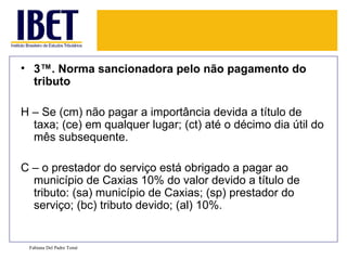 3ª. Norma sancionadora pelo não pagamento do tributo H – Se (cm) não pagar a importância devida a título de taxa; (ce) em qualquer lugar; (ct) até o décimo dia útil do mês subsequente. C – o prestador do serviço está obrigado a pagar ao município de Caxias 10% do valor devido a título de tributo: (sa) município de Caxias; (sp) prestador do serviço; (bc) tributo devido; (al) 10%. Fabiana Del Padre Tomé 