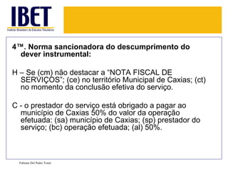 4ª. Norma sancionadora do descumprimento do dever instrumental: H – Se (cm) não destacar a “NOTA FISCAL DE SERVIÇOS”; (ce) no território Municipal de Caxias; (ct) no momento da conclusão efetiva do serviço. C - o prestador do serviço está obrigado a pagar ao município de Caxias 50% do valor da operação efetuada: (sa) município de Caxias; (sp) prestador do serviço; (bc) operação efetuada; (al) 50%. Fabiana Del Padre Tomé 